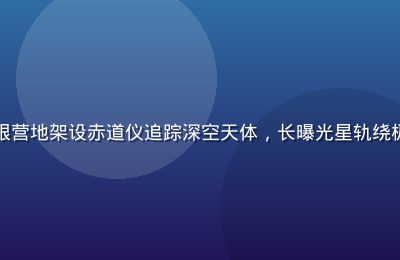天文摄影师在星空无限营地架设赤道仪追踪深空天体，长曝光星轨绕极点旋转，专业感十足