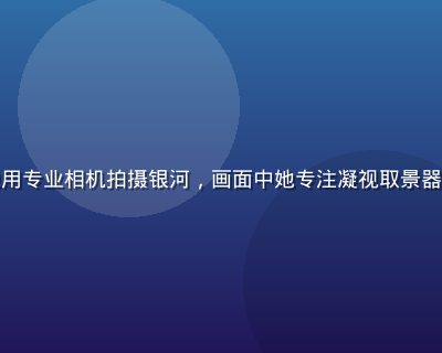 银河摄影师陈晓雨在星空无限营地用专业相机拍摄银河，画面中她专注凝视取景器，背景是壮阔星空，金色灯光映衬